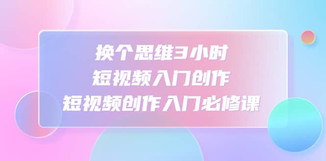 换个思维3小时短视频入门创作，短视频创作入门必修课青柠创客-网创项目资源站-副业项目-创业项目-搞钱项目青柠创客
